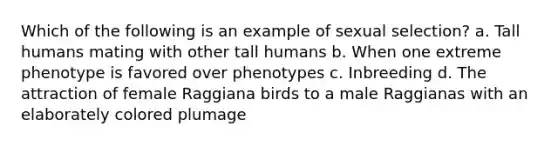 Which of the following is an example of sexual selection? a. Tall humans mating with other tall humans b. When one extreme phenotype is favored over phenotypes c. Inbreeding d. The attraction of female Raggiana birds to a male Raggianas with an elaborately colored plumage