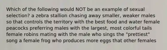 Which of the following would NOT be an example of sexual selection? a zebra stallion chasing away smaller, weaker males so that controls the territory with the best food and water female peacocks preferring males with the largest, most colorful tails female robins mating with the male who sings the "prettiest" song a female frog who produces more eggs that other females