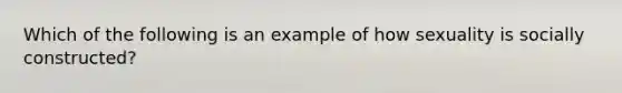 Which of the following is an example of how sexuality is socially constructed?