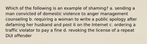 Which of the following is an example of shaming? a. sending a man convicted of domestic violence to anger management counseling b. requiring a woman to write a public apology after defaming her husband and post it on the Internet c. ordering a traffic violator to pay a fine d. revoking the license of a repeat DUI offender