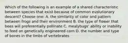 Which of the following is an example of a shared characteristic between species that exist because of common evolutionary descent? Choose one: A. the similarity of color and pattern between frogs and their environment B. the type of flower that bees will preferentially pollinate C. mealybugs' ability or inability to feed on genetically engineered corn D. the number and type of bones in the limbs of vertebrates