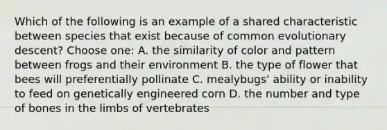 Which of the following is an example of a shared characteristic between species that exist because of common evolutionary descent? Choose one: A. the similarity of color and pattern between frogs and their environment B. the type of flower that bees will preferentially pollinate C. mealybugs' ability or inability to feed on genetically engineered corn D. the number and type of bones in the limbs of vertebrates