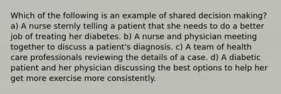 Which of the following is an example of shared decision making? a) A nurse sternly telling a patient that she needs to do a better job of treating her diabetes. b) A nurse and physician meeting together to discuss a patient's diagnosis. c) A team of health care professionals reviewing the details of a case. d) A diabetic patient and her physician discussing the best options to help her get more exercise more consistently.