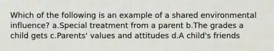 Which of the following is an example of a shared environmental influence? a.Special treatment from a parent b.The grades a child gets c.Parents' values and attitudes d.A child's friends