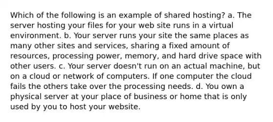 Which of the following is an example of shared hosting? a. The server hosting your files for your web site runs in a virtual environment. b. Your server runs your site the same places as many other sites and services, sharing a fixed amount of resources, processing power, memory, and hard drive space with other users. c. Your server doesn't run on an actual machine, but on a cloud or network of computers. If one computer the cloud fails the others take over the processing needs. d. You own a physical server at your place of business or home that is only used by you to host your website.