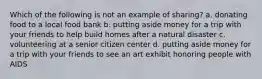 Which of the following is not an example of sharing? a. donating food to a local food bank b. putting aside money for a trip with your friends to help build homes after a natural disaster c. volunteering at a senior citizen center d. putting aside money for a trip with your friends to see an art exhibit honoring people with AIDS