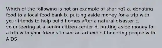 Which of the following is not an example of sharing? a. donating food to a local food bank b. putting aside money for a trip with your friends to help build homes after a natural disaster c. volunteering at a senior citizen center d. putting aside money for a trip with your friends to see an art exhibit honoring people with AIDS