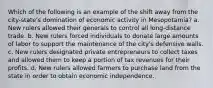 Which of the following is an example of the shift away from the city-state's domination of economic activity in Mesopotamia? a. New rulers allowed their generals to control all long-distance trade. b. New rulers forced individuals to donate large amounts of labor to support the maintenance of the city's defensive walls. c. New rulers designated private entrepreneurs to collect taxes and allowed them to keep a portion of tax revenues for their profits. d. New rulers allowed farmers to purchase land from the state in order to obtain economic independence.