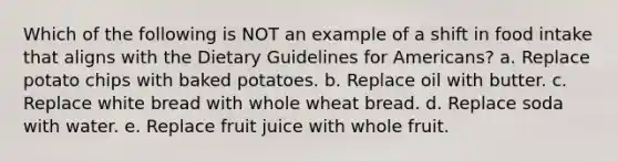 Which of the following is NOT an example of a shift in food intake that aligns with the Dietary Guidelines for Americans? a. Replace potato chips with baked potatoes. b. Replace oil with butter. c. Replace white bread with whole wheat bread. d. Replace soda with water. e. Replace fruit juice with whole fruit.