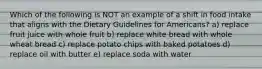 Which of the following is NOT an example of a shift in food intake that aligns with the Dietary Guidelines for Americans? a) replace fruit juice with whole fruit b) replace white bread with whole wheat bread c) replace potato chips with baked potatoes d) replace oil with butter e) replace soda with water