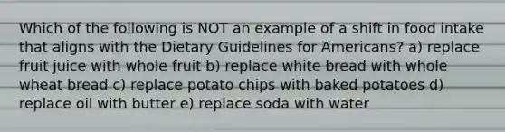 Which of the following is NOT an example of a shift in food intake that aligns with the Dietary Guidelines for Americans? a) replace fruit juice with whole fruit b) replace white bread with whole wheat bread c) replace potato chips with baked potatoes d) replace oil with butter e) replace soda with water