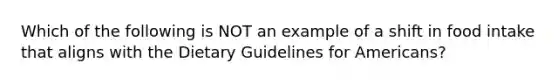 Which of the following is NOT an example of a shift in food intake that aligns with the Dietary Guidelines for Americans?