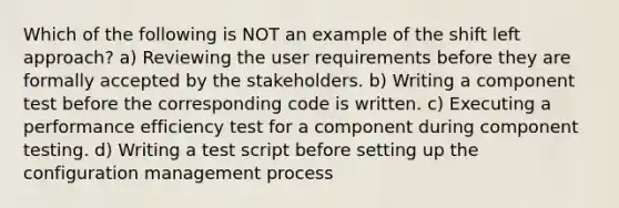 Which of the following is NOT an example of the shift left approach? a) Reviewing the user requirements before they are formally accepted by the stakeholders. b) Writing a component test before the corresponding code is written. c) Executing a performance efficiency test for a component during component testing. d) Writing a test script before setting up the configuration management process