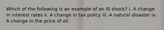 Which of the following is an example of an IS shock? i. A change in interest rates ii. A change in tax policy iii. A natural disaster iv. A change in the price of oil