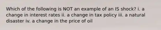 Which of the following is NOT an example of an IS shock? i. a change in interest rates ii. a change in tax policy iii. a natural disaster iv. a change in the price of oil