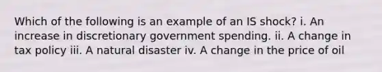 Which of the following is an example of an IS shock? i. An increase in discretionary government spending. ii. A change in tax policy iii. A natural disaster iv. A change in the price of oil