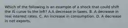 Which of the following is an example of a shock that could shift the IS curve to the​ left? A.A decrease in taxes. B. A decrease in real interest rates. C. An increase in consumption. D. A decrease in net exports.