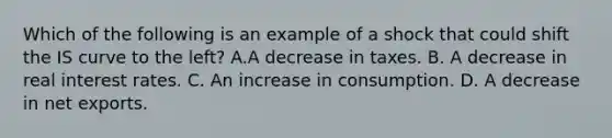 Which of the following is an example of a shock that could shift the IS curve to the​ left? A.A decrease in taxes. B. A decrease in real interest rates. C. An increase in consumption. D. A decrease in net exports.