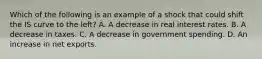 Which of the following is an example of a shock that could shift the IS curve to the​ left? A. A decrease in real interest rates. B. A decrease in taxes. C. A decrease in government spending. D. An increase in net exports.