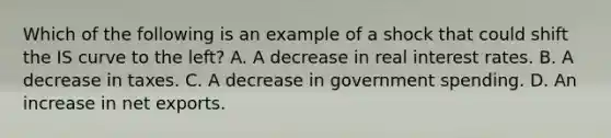 Which of the following is an example of a shock that could shift the IS curve to the​ left? A. A decrease in real interest rates. B. A decrease in taxes. C. A decrease in government spending. D. An increase in net exports.