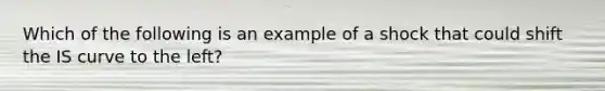 Which of the following is an example of a shock that could shift the IS curve to the​ left?