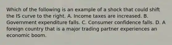 Which of the following is an example of a shock that could shift the IS curve to the right. A. Income taxes are increased. B. Government expenditure falls. C. Consumer confidence falls. D. A foreign country that is a major trading partner experiences an economic boom.