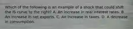 Which of the following is an example of a shock that could shift the IS curve to the​ right? A. An increase in real interest rates. B. An increase in net exports. C. An increase in taxes. D. A decrease in consumption.