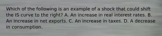 Which of the following is an example of a shock that could shift the IS curve to the​ right? A. An increase in real interest rates. B. An increase in net exports. C. An increase in taxes. D. A decrease in consumption.