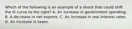 Which of the following is an example of a shock that could shift the IS curve to the​ right? A. An increase in government spending. B. A decrease in net exports. C. An increase in real interest rates. D. An increase in taxes.