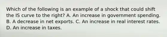 Which of the following is an example of a shock that could shift the IS curve to the​ right? A. An increase in government spending. B. A decrease in net exports. C. An increase in real interest rates. D. An increase in taxes.