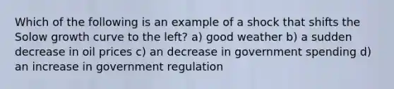 Which of the following is an example of a shock that shifts the Solow growth curve to the left? a) good weather b) a sudden decrease in oil prices c) an decrease in government spending d) an increase in government regulation