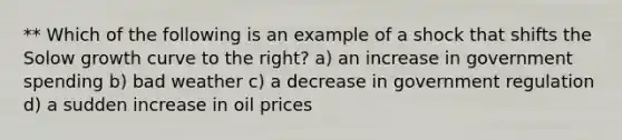 ** Which of the following is an example of a shock that shifts the Solow growth curve to the right? a) an increase in government spending b) bad weather c) a decrease in government regulation d) a sudden increase in oil prices