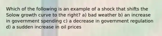 Which of the following is an example of a shock that shifts the Solow growth curve to the right? a) bad weather b) an increase in government spending c) a decrease in government regulation d) a sudden increase in oil prices