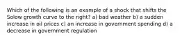 Which of the following is an example of a shock that shifts the Solow growth curve to the right? a) bad weather b) a sudden increase in oil prices c) an increase in government spending d) a decrease in government regulation