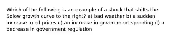 Which of the following is an example of a shock that shifts the Solow growth curve to the right? a) bad weather b) a sudden increase in oil prices c) an increase in government spending d) a decrease in government regulation