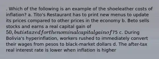 . Which of the following is an example of the shoeleather costs of inflation? a. Tito's Restaurant has to print new menus to update its prices compared to other prices in the economy b. Beto sells stocks and earns a real capital gain of 50, but is taxed for the nominal capital gain of75 c. During Bolivia's hyperinflation, workers rushed to immediately convert their wages from pesos to black-market dollars d. The after-tax real interest rate is lower when inflation is higher