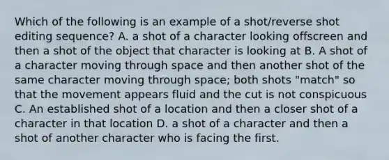 Which of the following is an example of a shot/reverse shot editing sequence? A. a shot of a character looking offscreen and then a shot of the object that character is looking at B. A shot of a character moving through space and then another shot of the same character moving through space; both shots "match" so that the movement appears fluid and the cut is not conspicuous C. An established shot of a location and then a closer shot of a character in that location D. a shot of a character and then a shot of another character who is facing the first.