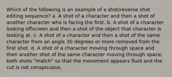 Which of the following is an example of a shot/reverse shot editing sequence? a. A shot of a character and then a shot of another character who is facing the first. b. A shot of a character looking offscreen and then a shot of the object that character is looking at. c. A shot of a character and then a shot of the same character from an angle 30 degrees or more removed from the first shot. d. A shot of a character moving through space and then another shot of the same character moving through space; both shots "match" so that the movement appears fluid and the cut is not conspicuous.