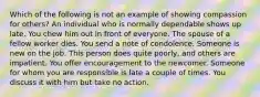 Which of the following is not an example of showing compassion for others? An individual who is normally dependable shows up late. You chew him out in front of everyone. The spouse of a fellow worker dies. You send a note of condolence. Someone is new on the job. This person does quite poorly, and others are impatient. You offer encouragement to the newcomer. Someone for whom you are responsible is late a couple of times. You discuss it with him but take no action.