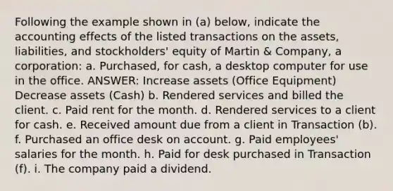 Following the example shown in (a) below, indicate the accounting effects of the listed transactions on the assets, liabilities, and stockholders' equity of Martin & Company, a corporation: a. Purchased, for cash, a desktop computer for use in the office. ANSWER: Increase assets (Office Equipment) Decrease assets (Cash) b. Rendered services and billed the client. c. Paid rent for the month. d. Rendered services to a client for cash. e. Received amount due from a client in Transaction (b). f. Purchased an office desk on account. g. Paid employees' salaries for the month. h. Paid for desk purchased in Transaction (f). i. The company paid a dividend.