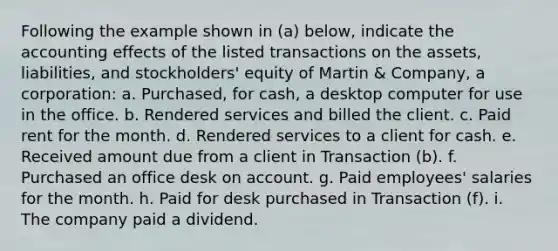 Following the example shown in (a) below, indicate the accounting effects of the listed transactions on the assets, liabilities, and stockholders' equity of Martin & Company, a corporation: a. Purchased, for cash, a desktop computer for use in the office. b. Rendered services and billed the client. c. Paid rent for the month. d. Rendered services to a client for cash. e. Received amount due from a client in Transaction (b). f. Purchased an office desk on account. g. Paid employees' salaries for the month. h. Paid for desk purchased in Transaction (f). i. The company paid a dividend.