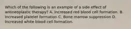 Which of the following is an example of a side effect of antineoplastic therapy? A. Increased red blood cell formation. B. Increased platelet formation C. Bone marrow suppression D. Increased white blood cell formation.