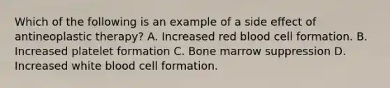 Which of the following is an example of a side effect of antineoplastic therapy? A. Increased red blood cell formation. B. Increased platelet formation C. Bone marrow suppression D. Increased white blood cell formation.