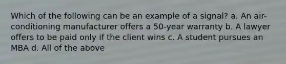 Which of the following can be an example of a signal? a. An air-conditioning manufacturer offers a 50-year warranty b. A lawyer offers to be paid only if the client wins c. A student pursues an MBA d. All of the above