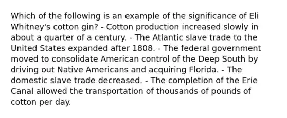 Which of the following is an example of the significance of Eli Whitney's cotton gin? - Cotton production increased slowly in about a quarter of a century. - The Atlantic slave trade to the United States expanded after 1808. - The federal government moved to consolidate American control of the Deep South by driving out Native Americans and acquiring Florida. - The domestic slave trade decreased. - The completion of the Erie Canal allowed the transportation of thousands of pounds of cotton per day.