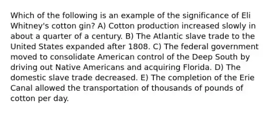 Which of the following is an example of the significance of Eli Whitney's cotton gin? A) Cotton production increased slowly in about a quarter of a century. B) The Atlantic slave trade to the United States expanded after 1808. C) The federal government moved to consolidate American control of the Deep South by driving out Native Americans and acquiring Florida. D) The domestic slave trade decreased. E) The completion of the Erie Canal allowed the transportation of thousands of pounds of cotton per day.