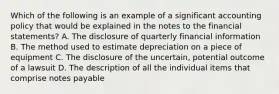 Which of the following is an example of a significant accounting policy that would be explained in the notes to the financial statements? A. The disclosure of quarterly financial information B. The method used to estimate depreciation on a piece of equipment C. The disclosure of the uncertain, potential outcome of a lawsuit D. The description of all the individual items that comprise notes payable