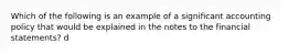 Which of the following is an example of a significant accounting policy that would be explained in the notes to the financial statements? d