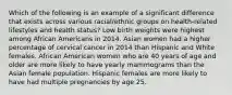 Which of the following is an example of a significant difference that exists across various racial/ethnic groups on health-related lifestyles and health status? Low birth weights were highest among African Americans in 2014. Asian women had a higher percentage of cervical cancer in 2014 than Hispanic and White females. African American women who are 40 years of age and older are more likely to have yearly mammograms than the Asian female population. Hispanic females are more likely to have had multiple pregnancies by age 25.