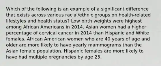 Which of the following is an example of a significant difference that exists across various racial/ethnic groups on health-related lifestyles and health status? Low birth weights were highest among African Americans in 2014. Asian women had a higher percentage of cervical cancer in 2014 than Hispanic and White females. African American women who are 40 years of age and older are more likely to have yearly mammograms than the Asian female population. Hispanic females are more likely to have had multiple pregnancies by age 25.